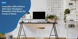 Australian Office Return 2025: How Workplace Flexibility Will Shape the Future of Work